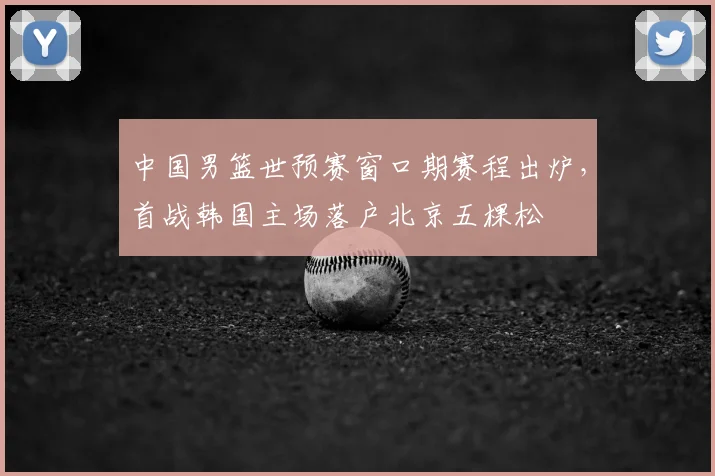 中国男篮世预赛窗口期赛程出炉,首战韩国主场落户北京五棵松
