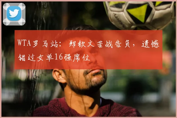 WTA罗马站:郑钦文苦战告负,遗憾错过女单16强席位