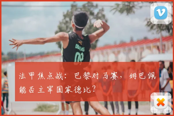 法甲焦点战:巴黎对马赛,姆巴佩能否主宰国家德比?