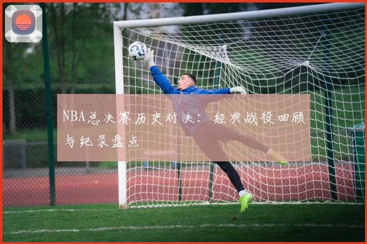 NBA总决赛历史对决:经典战役回顾与纪录盘点