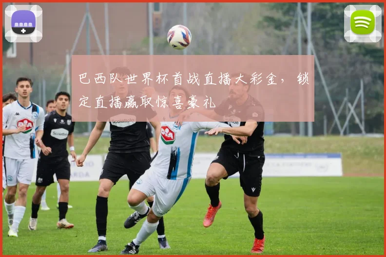 巴西队世界杯首战直播大彩金,锁定直播赢取惊喜豪礼