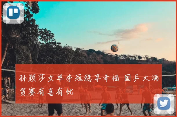 孙颖莎女单夺冠稳享幸福 国乒大满贯赛有喜有忧