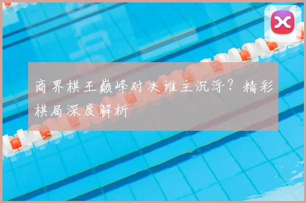 商界棋王巅峰对决谁主沉浮?精彩棋局深度解析