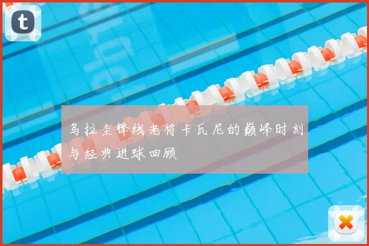 乌拉圭锋线老将卡瓦尼的巅峰时刻与经典进球回顾