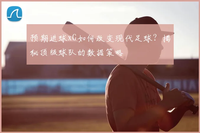 预期进球xG如何改变现代足球?揭秘顶级球队的数据策略