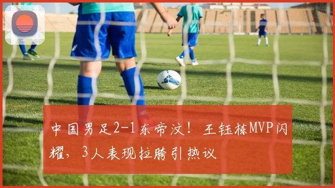 中国男足2-1东帝汶!王钰栋MVP闪耀,3人表现拉胯引热议