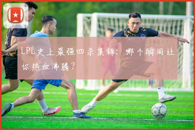 LPL史上最强四杀集锦:哪个瞬间让你热血沸腾?