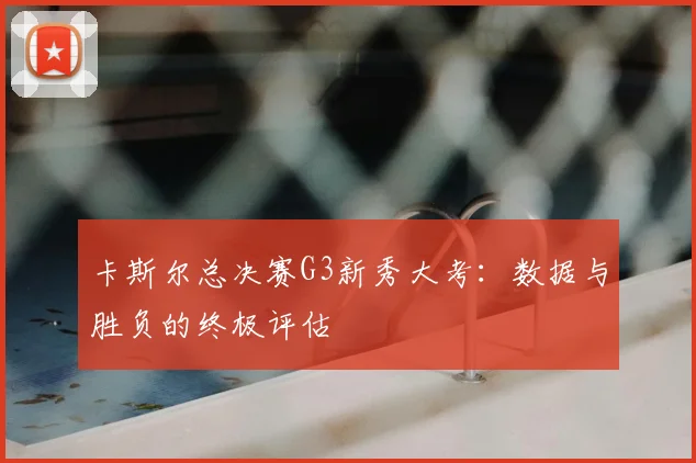 卡斯尔总决赛G3新秀大考:数据与胜负的终极评估