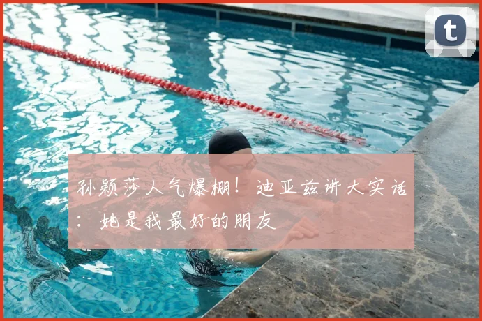 孙颖莎人气爆棚!迪亚兹讲大实话:她是我最好的朋友
