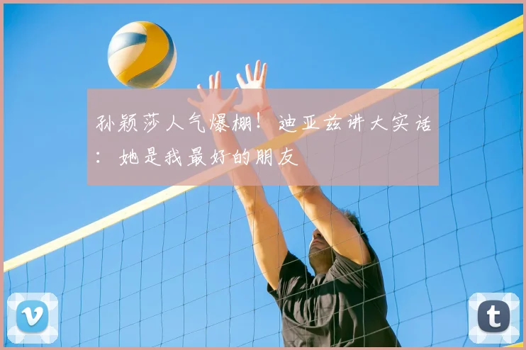 孙颖莎人气爆棚!迪亚兹讲大实话:她是我最好的朋友