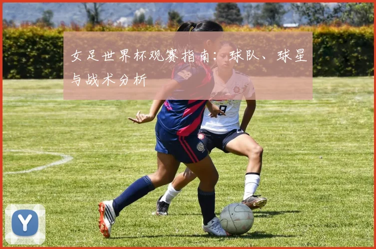 女足世界杯观赛指南:球队、球星与战术分析