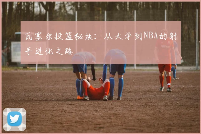 瓦塞尔投篮秘诀:从大学到NBA的射手进化之路