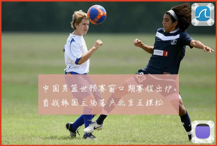 中国男篮世预赛窗口期赛程出炉,首战韩国主场落户北京五棵松