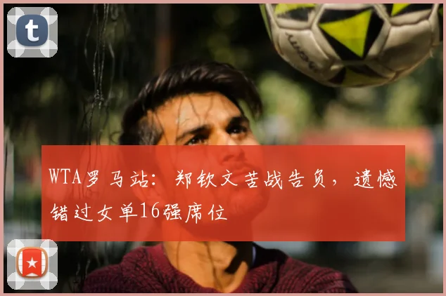 WTA罗马站:郑钦文苦战告负,遗憾错过女单16强席位