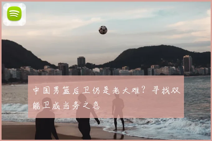 中国男篮后卫仍是老大难?寻找双能卫成当务之急