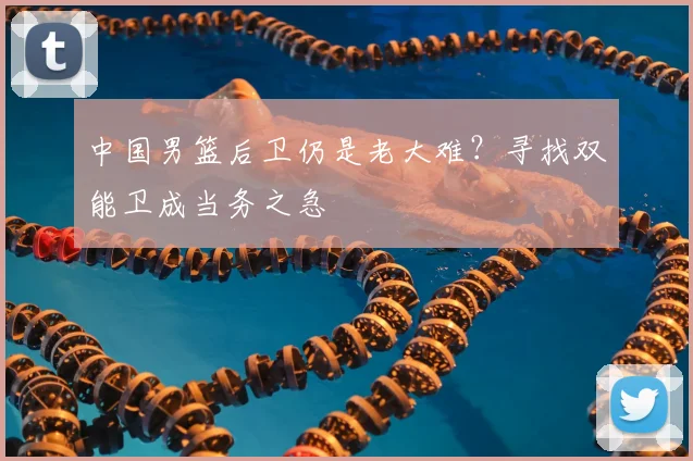 中国男篮后卫仍是老大难?寻找双能卫成当务之急