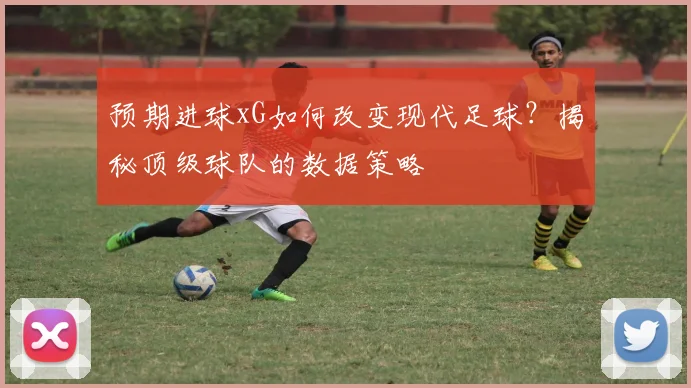 预期进球xG如何改变现代足球?揭秘顶级球队的数据策略