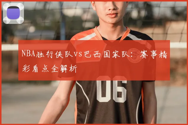 NBA独行侠队vs巴西国家队:赛事精彩看点全解析