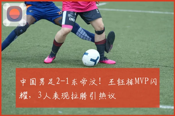 中国男足2-1东帝汶!王钰栋MVP闪耀,3人表现拉胯引热议
